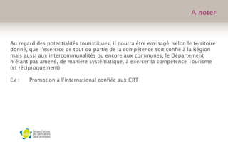 Au regard des potentialités touristiques, il pourra être envisagé, selon le territoire
donné, que l’exercice de tout ou partie de la compétence soit conﬁé à la Région
mais aussi aux intercommunalités ou encore aux communes, le Département
n’étant pas amené, de manière systématique, à exercer la compétence Tourisme
(et réciproquement)
Ex :
 Promotion à l’international conﬁée aux CRT

 
 
A noter
 