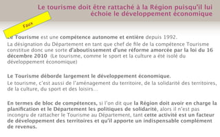 Le Tourisme est une compétence autonome et entière depuis 1992.
La désignation du Département en tant que chef de ﬁle de la compétence Tourisme
constitue donc une sorte d’aboutissement d’une réforme amorcée par la loi du 16
décembre 2010 (Le tourisme, comme le sport et la culture a été isolé du
développement économique)
Le Tourisme déborde largement le développement économique.
Le tourisme, c’est aussi de l’aménagement du territoire, de la solidarité des territoires,
de la culture, du sport et des loisirs…
En termes de bloc de compétences, si l’on dit que la Région doit avoir en charge la
planiﬁcation et le Département les politiques de solidarité, alors il n’est pas
incongru de rattacher le Tourisme au Département, tant cette activité est un facteur
de développement des territoires et qu’il apporte un indispensable complément
de revenus.
Le tourisme doit être rattaché à la Région puisqu’il lui
échoie le développement économique
Faux
 