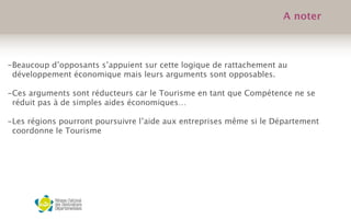 -Beaucoup d’opposants s’appuient sur cette logique de rattachement au
développement économique mais leurs arguments sont opposables.
-Ces arguments sont réducteurs car le Tourisme en tant que Compétence ne se
réduit pas à de simples aides économiques…
-Les régions pourront poursuivre l’aide aux entreprises même si le Département
coordonne le Tourisme
 
A noter
 