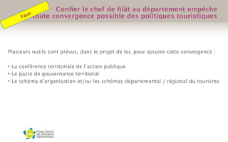 Plusieurs outils sont prévus, dans le projet de loi, pour assurer cette convergence :
 
• La conférence territoriale de l’action publique
• Le pacte de gouvernance territorial
• Le schéma d’organisation et/ou les schémas départemental / régional du tourisme
 
Conﬁer le chef de ﬁlât au département empêche
toute convergence possible des politiques touristiquesFaux
 