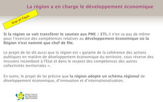 Si la région se voit transférer le soutien aux PME / ETI, il n’en va pas de même
pour l’exercice des compétences relatives au développement économique où la
Région n’est nommé que chef de ﬁle.
Le projet de loi dit aussi que la région est « garante de la cohérence des actions
publiques en matière de développement économique du territoire, sous réserve des
missions incombant à l'Etat et dans le respect des compétences des autres
collectivités territoriales ».
 
En outre, le projet de loi précise que la région adopte un schéma régional de
développement économique, d’innovation et d’internationalisation. 
 
La région a en charge le développement économique
Vrai et Faux
 