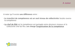 A noter qu’il existe une différence entre :
 
-Le transfert de compétences où un seul niveau de collectivités locales exerce
la compétence
-Le chef de ﬁlât où la compétence est partagée entre plusieurs niveaux et la
collectivité chef de ﬁle a en charge l’organisation de la compétence
A noter
 