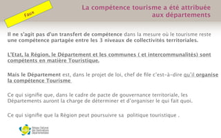 Il ne s’agit pas d’un transfert de compétence dans la mesure où le tourisme reste
une compétence partagée entre les 3 niveaux de collectivités territoriales.
L’Etat, la Région, le Département et les communes ( et intercommunalités) sont
compétents en matière Touristique.
Mais le Département est, dans le projet de loi, chef de ﬁle c’est-à-dire qu’il organise
la compétence Tourisme
Ce qui signiﬁe que, dans le cadre de pacte de gouvernance territoriale, les
Départements auront la charge de déterminer et d’organiser le qui fait quoi.
Ce qui signiﬁe que la Région peut poursuivre sa politique touristique .
 
La compétence tourisme a été attribuée
aux départementsFaux
 
