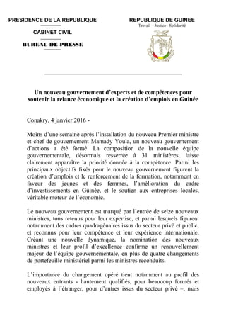 REPUBLIQUE DE GUINEE
Travail – Justice - Solidarité
____________________________________________________________
Un nouveau gouvernement d’experts et de compétences pour
soutenir la relance économique et la création d’emplois en Guinée
Conakry, 4 janvier 2016 -
Moins d’une semaine après l’installation du nouveau Premier ministre
et chef de gouvernement Mamady Youla, un nouveau gouvernement
d’actions a été formé. La composition de la nouvelle équipe
gouvernementale, désormais resserrée à 31 ministères, laisse
clairement apparaître la priorité donnée à la compétence. Parmi les
principaux objectifs fixés pour le nouveau gouvernement figurent la
création d’emplois et le renforcement de la formation, notamment en
faveur des jeunes et des femmes, l’amélioration du cadre
d’investissements en Guinée, et le soutien aux entreprises locales,
véritable moteur de l’économie.
Le nouveau gouvernement est marqué par l’entrée de seize nouveaux
ministres, tous retenus pour leur expertise, et parmi lesquels figurent
notamment des cadres quadragénaires issus du secteur privé et public,
et reconnus pour leur compétence et leur expérience internationale.
Créant une nouvelle dynamique, la nomination des nouveaux
ministres et leur profil d’excellence confirme un renouvellement
majeur de l’équipe gouvernementale, en plus de quatre changements
de portefeuille ministériel parmi les ministres reconduits.
L’importance du changement opéré tient notamment au profil des
nouveaux entrants - hautement qualifiés, pour beaucoup formés et
employés à l’étranger, pour d’autres issus du secteur privé –, mais
PRESIDENCE DE LA REPUBLIQUE
CABINET CIVIL
BUREAU DE PRESSE
 
