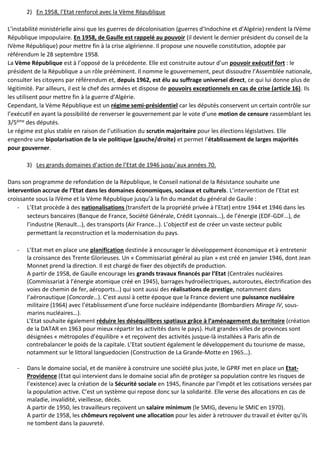 2) En 1958, l’Etat renforcé avec la Vème République
L’instabilité ministérielle ainsi que les guerres de décolonisation (guerres d’Indochine et d’Algérie) rendent la IVème
République impopulaire. En 1958, de Gaulle est rappelé au pouvoir (il devient le dernier président du conseil de la
IVème République) pour mettre fin à la crise algérienne. Il propose une nouvelle constitution, adoptée par
référendum le 28 septembre 1958.
La Vème République est à l’opposé de la précédente. Elle est construite autour d’un pouvoir exécutif fort : le
président de la République a un rôle prééminent. Il nomme le gouvernement, peut dissoudre l’Assemblée nationale,
consulter les citoyens par référendum et, depuis 1962, est élu au suffrage universel direct, ce qui lui donne plus de
légitimité. Par ailleurs, il est le chef des armées et dispose de pouvoirs exceptionnels en cas de crise (article 16). Ils
les utilisent pour mettre fin à la guerre d’Algérie.
Cependant, la Vème République est un régime semi-présidentiel car les députés conservent un certain contrôle sur
l’exécutif en ayant la possibilité de renverser le gouvernement par le vote d’une motion de censure rassemblant les
3/5ème des députés.
Le régime est plus stable en raison de l’utilisation du scrutin majoritaire pour les élections législatives. Elle
engendre une bipolarisation de la vie politique (gauche/droite) et permet l’établissement de larges majorités
pour gouverner.
3) Les grands domaines d’action de l’Etat de 1946 jusqu’aux années 70.
Dans son programme de refondation de la République, le Conseil national de la Résistance souhaite une
intervention accrue de l’Etat dans les domaines économiques, sociaux et culturels. L’intervention de l’Etat est
croissante sous la IVème et la Vème République jusqu’à la fin du mandat du général de Gaulle :
- L’Etat procède à des nationalisations (transfert de la propriété privée à l’Etat) entre 1944 et 1946 dans les
secteurs bancaires (Banque de France, Société Générale, Crédit Lyonnais…), de l’énergie (EDF-GDF…), de
l’industrie (Renault…), des transports (Air France…). L’objectif est de créer un vaste secteur public
permettant la reconstruction et la modernisation du pays.
- L’Etat met en place une planification destinée à encourager le développement économique et à entretenir
la croissance des Trente Glorieuses. Un « Commissariat général au plan » est créé en janvier 1946, dont Jean
Monnet prend la direction. Il est chargé de fixer des objectifs de production.
A partir de 1958, de Gaulle encourage les grands travaux financés par l’Etat (Centrales nucléaires
(Commissariat à l’énergie atomique créé en 1945), barrages hydroélectriques, autoroutes, électrification des
voies de chemin de fer, aéroports…) qui sont aussi des réalisations de prestige, notamment dans
l’aéronautique (Concorde…). C’est aussi à cette époque que la France devient une puissance nucléaire
militaire (1964) avec l’établissement d’une force nucléaire indépendante (Bombardiers Mirage IV, sous-
marins nucléaires…).
L’Etat souhaite également réduire les déséquilibres spatiaux grâce à l’aménagement du territoire (création
de la DATAR en 1963 pour mieux répartir les activités dans le pays). Huit grandes villes de provinces sont
désignées « métropoles d’équilibre » et reçoivent des activités jusque-là installées à Paris afin de
contrebalancer le poids de la capitale. L’Etat soutient également le développement du tourisme de masse,
notamment sur le littoral languedocien (Construction de La Grande-Motte en 1965…).
- Dans le domaine social, et de manière à construire une société plus juste, le GPRF met en place un Etat-
Providence (Etat qui intervient dans le domaine social afin de protéger sa population contre les risques de
l’existence) avec la création de la Sécurité sociale en 1945, financée par l’impôt et les cotisations versées par
la population active. C’est un système qui repose donc sur la solidarité. Elle verse des allocations en cas de
maladie, invalidité, vieillesse, décès.
A partir de 1950, les travailleurs reçoivent un salaire minimum (le SMIG, devenu le SMIC en 1970).
A partir de 1958, les chômeurs reçoivent une allocation pour les aider à retrouver du travail et éviter qu’ils
ne tombent dans la pauvreté.
 