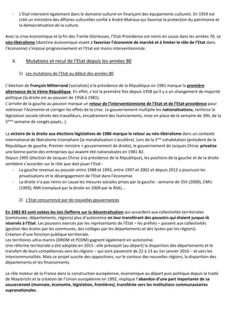 - L’Etat intervient également dans le domaine culturel en finançant des équipements culturels. En 1959 est
créé un ministère des Affaires culturelles confié à André Malraux qui favorise la protection du patrimoine et
la démocratisation de la culture.
Avec la crise économique et la fin des Trente Glorieuses, l’Etat-Providence est remis en cause dans les années 70. Le
néo-libéralisme (doctrine économique visant à favoriser l’économie de marché et à limiter le rôle de l’Etat dans
l’économie) s’impose progressivement et l’Etat est moins interventionniste.
II. Mutations et recul de l’Etat depuis les années 80
1) Les mutations de l’Etat au début des années 80
L’élection de François Mitterrand (socialiste) à la présidence de la République en 1981 marque la première
alternance de la Vème République. En effet, c’est la première fois depuis 1958 qu’il y a un changement de majorité
politique (la droite est au pouvoir de 1958 à 1981).
L’arrivée de la gauche au pouvoir marque un retour de l’interventionnisme de l’Etat et de l’Etat-providence pour
redresser l’économie et corriger les effets de la crise. Le gouvernement multiplie les nationalisations, renforce la
législation sociale (droits des travailleurs, encadrement des licenciements, mise en place de la semaine de 39h, de la
5ème semaine de congés payés…).
La victoire de la droite aux élections législatives de 1986 marque le retour au néo-libéralisme dans un contexte
international de libéralisme triomphant (la mondialisation s’accélère). Lors de la 1ère cohabitation (président de la
République de gauche, Premier ministre + gouvernement de droite), le gouvernement de Jacques Chirac privatise
une bonne partie des entreprises qui avaient été nationalisées en 1981-82.
Depuis 1995 (élection de Jacques Chirac à la présidence de la République), les positions de la gauche et de la droite
semblent s’accorder sur le rôle que doit jouer l’Etat :
- La gauche revenue au pouvoir entre 1988 et 1993, entre 1997 et 2002 et depuis 2012 a poursuivi les
privatisations et le désengagement de l’Etat dans l’économie.
- La droite n’a pas remis en cause les mesures sociales prises par la gauche : semaine de 35h (2000), CMU
(1999), RMI (remplacé par la droite en 2009 par le RSA) …
2) L’Etat concurrencé par de nouvelles gouvernances
En 1982-83 sont votées les lois Defferre sur la décentralisation qui accordent aux collectivités territoriales
(communes, départements, régions) plus d’autonomie en leur transférant des pouvoirs qui étaient jusque-là
réservés à l’Etat. Les pouvoirs exercés par les représentants de l’Etat – les préfets – passent aux collectivités
(gestion des écoles par les communes, des collèges par les départements et des lycées par les régions).
Création d’une fonction publique territoriale.
Les territoires ultra-marins (DROM et PCOM) gagnent également en autonomie.
Une réforme territoriale a été adoptée en 2015 : elle prévoyait (au départ) la disparition des départements et le
transfert de leurs compétences vers les régions – qui sont passeront de 22 à 13 au 1er janvier 2016 – et vers les
intercommunalités. Mais ce projet suscite des oppositions, sur le contour des nouvelles régions, la disparition des
départements et les financements.
Le rôle moteur de la France dans la construction européenne, économique au départ puis politique depuis le traité
de Maastricht et la création de l’Union européenne en 1992, implique l’abandon d’une part importante de sa
souveraineté (monnaie, économie, législation, frontières), transférée vers les institutions communautaires
supranationales.
 