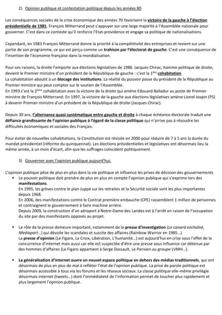 2) Opinion publique et contestation politique depuis les années 80
Les conséquences sociales de la crise économique des années 70 favorisent la victoire de la gauche à l’élection
présidentielle de 1981. François Mitterrand peut s’appuyer sur une large majorité à l’Assemblée nationale pour
gouverner. C’est dans ce contexte qu’il renforce l’Etat-providence et engage sa politique de nationalisations.
Cependant, en 1983 François Mitterrand donne la priorité à la compétitivité des entreprises et revient sur une
partie de son programme, ce qui est perçu comme un trahison par l’électorat de gauche. C’est une conséquence de
l’insertion de l’économie française dans la mondialisation.
Pour ces raisons, la droite l’emporte aux élections législatives de 1986. Jacques Chirac, homme politique de droite,
devient le Premier ministre d’un président de la République de gauche : c’est la 1ère cohabitation.
La cohabitation aboutit à un blocage des institutions. La réalité du pouvoir passe du président de la République au
Premier ministre qui peut compter sur le soutien de l’Assemblée.
En 1993 c’est la 2ème cohabitation avec la victoire de la droite qui amène Edouard Balladur au poste de Premier
ministre de François Mitterrand. En 1997, la victoire de la gauche aux élections législatives amène Lionel Jospin (PS)
à devenir Premier ministre d’un président de la République de droite (Jacques Chirac).
Depuis 30 ans, l’alternance quasi-systématique entre gauche et droite à chaque échéance électorale traduit une
défiance grandissante de l’opinion publique à l’égard de la classe politique qui n’arrive pas à résoudre les
difficultés économiques et sociales des Français.
Pour éviter de nouvelles cohabitations, la Constitution est révisée en 2000 pour réduire de 7 à 5 ans la durée du
mandat présidentiel (réforme du quinquennat). Les élections présidentielles et législatives ont désormais lieu la
même année, à un mois d’écart, afin que les suffrages coïncident politiquement.
3) Gouverner avec l’opinion publique aujourd’hui.
L’opinion publique pèse de plus en plus dans la vie politique et influence les prises de décision des gouvernements.
 Le pouvoir politique doit prendre de plus en plus en compte l’opinion publique qui s’exprime lors des
manifestations.
En 1995, les grèves contre le plan Juppé sur les retraites et la Sécurité sociale sont les plus importantes
depuis 1968.
En 2006, des manifestations contre le Contrat première embauche (CPE) rassemblent 1 million de personnes
et contraignent le gouvernement à faire machine arrière.
Depuis 2009, la construction d’un aéroport à Notre-Dame des Landes est à l’arrêt en raison de l’occupation
du site par des manifestants opposés au projet.
 Le rôle de la presse demeure important, notamment de la presse d’investigation (Le canard enchaîné,
Mediapart…) qui dévoile les scandales et suscite des affaires (Rainbow Warrior en 1985…).
La presse d’opinion (Le Figaro, La Croix, Libération, L’humanité…) est aujourd’hui en crise sous l’effet de la
concurrence d’internet mais aussi car elle est suspectée d’être une presse sous influence car détenue par
des hommes d’affaires (Le Figaro appartient à Serge Dassault, Le Parisien au groupe LVMH…).
 La généralisation d’internet ouvre un nouvel espace politique en dehors des médias traditionnels, qui ont
désormais de plus en plus de mal à refléter l’état de l’opinion publique. La prise de parole politique est
désormais accessible à tous via les forums et les réseaux sociaux. La classe politique elle-même privilégie
désormais internet (tweets…) dont l’immédiateté de l’information permet de toucher plus rapidement et
plus largement l’opinion publique.
 