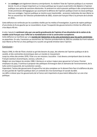  Les sondages sont également devenus omniprésents. Ils révèlent l’état de l’opinion publique à un moment
donné. Ils ont un impact important sur la classe politique qui ne peut se permettre de déplaire à l’opinion
publique sous peine de sanctions électorales. Ils amènent en cela le pouvoir politique à des compromissions
et des promesses démagogiques qui accentuent la défiance de l’opinion publique envers la classe politique.
Face aux sondages, l’opinion publique se montre aussi imprévisible : accession inattendue de Jean-Marie Le
Pen au second tour de l’élection présidentielle de 2002, victoire de François Fillon à la primaire de la droite
en 2016…
Cette défiance est renforcée par les scandales révélés par les médias d’investigation, la perte de repère politique
d’une droite et d’une gauche qui se ressemblent, et par l’incapacité des gouvernements à limiter les effets de la
crise depuis 40 ans.
A cela s’ajoute le sentiment vécu par une partie grandissante de l’opinion d’une dissolution de la nation et du
modèle social français sous l’effet de la mondialisation et de la construction européenne.
Cette défiance se manifeste par une montée de l’abstention et du vote protestataire pour les partis extrémistes
ou populistes. En cela, l’accession au second tour de l’élection présidentielle de 2002 du candidat du Front national
Jean-Marie Le Pen fut un choc politique et a suscité une grande émotion dans l’opinion.
Conclusion :
Depuis 1946, le rôle de l’Etat a évolué au gré des besoins du pays, des attentes de l’opinion publique et de la
société, et des contraintes économiques dans un monde en mouvement.
Jusqu’au milieu des années 1970, l’Etat a vu ses missions s’accroître : il est devenu omniprésent dans la vie des
Français (secteurs économiques, sociaux, culturels…)
Malgré son recul depuis les années 1980, il demeure un acteur majeur pour gouverner la France. Premier
employeur du pays, il continue à proposer des politiques d’envergure dans le domaine de l’environnement, de la
lutte contre la pauvreté, de la protection sociale…
Cependant, l’action des gouvernants d’aujourd’hui est plus complexe car ils doivent faire face à la défiance de plus
en plus grande de l’opinion publique dans un contexte de crise économique et sociale durable.
Les défis à relever pour les gouvernants de la France sont importants et pourraient déboucher sur une crise
politique.
 