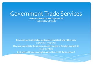 How do you find reliable customers in distant and often very
unfamiliar markets?
How do you obtain the cash you need to enter a foreign market, to
secure orders
in it and to finance enough production to fill those orders?
Government Trade Services
A Map to Government Support for
International Trade
 