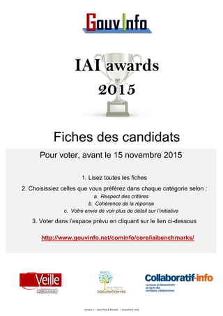 IAI awards 
2015 
Fiches des candidats 
Pour voter, avant le 15 novembre 2015 
1. Lisez toutes les fiches 
2. Choisissiez celles que vous préférez dans chaque catégorie selon : 
a. Respect des critères 
b. Cohérence de la réponse 
c. Votre envie de voir plus de détail sur l’initiative 
3. Voter dans l’espace prévu en cliquant sur le lien ci-dessous 
http://www.gouvinfo.net/cominfo/core/iaibenchmarks/ 
Version 2 – Jean-Pascal Perrein – 1 novembre 2014 
 