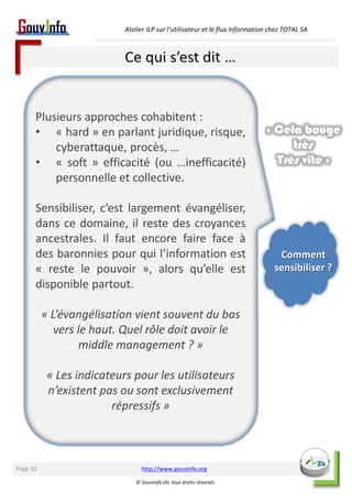 Atelier ILP sur l’utilisateur et le flux Information chez TOTAL SA 
Ce qui s’est dit … 
Plusieurs approches cohabitent : 
• « hard » en parlant juridique, risque, 
http://www.gouvinfo.org 
© GouvInfo IAI, tous droits réservés 
Page 10 
cyberattaque, procès, … 
• « soft » efficacité (ou …inefficacité) 
personnelle et collective. 
Sensibiliser, c’est largement évangéliser, 
dans ce domaine, il reste des croyances 
ancestrales. Il faut encore faire face à 
des baronnies pour qui l’information est 
« reste le pouvoir », alors qu’elle est 
disponible partout. 
« L’évangélisation vient souvent du bas 
vers le haut. Quel rôle doit avoir le 
middle management ? » 
« Les indicateurs pour les utilisateurs 
n’existent pas ou sont exclusivement 
répressifs » 
« Cela bouge 
très 
Très vite » 
Comment 
sensibiliser ? 
 