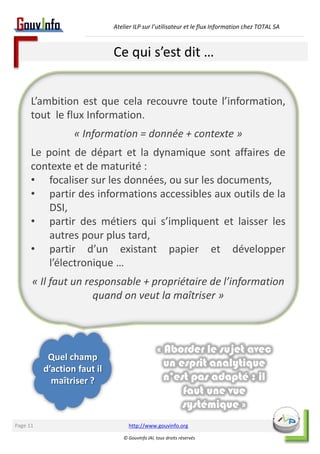 Atelier ILP sur l’utilisateur et le flux Information chez TOTAL SA 
Ce qui s’est dit … 
L’ambition est que cela recouvre toute l’information, 
tout le flux Information. 
http://www.gouvinfo.org 
© GouvInfo IAI, tous droits réservés 
Page 11 
« Information = donnée + contexte » 
Le point de départ et la dynamique sont affaires de 
contexte et de maturité : 
• focaliser sur les données, ou sur les documents, 
• partir des informations accessibles aux outils de la 
DSI, 
• partir des métiers qui s’impliquent et laisser les 
autres pour plus tard, 
• partir d’un existant papier et développer 
l’électronique … 
« Il faut un responsable + propriétaire de l’information 
quand on veut la maîtriser » 
Quel champ 
d’action faut il 
maîtriser ? 
« Aborder le sujet avec 
un esprit analytique 
n’est pas adapté : il 
faut une vue 
systémique » 
 