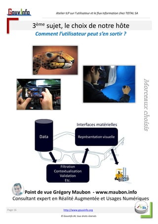Atelier ILP sur l’utilisateur et le flux Information chez TOTAL SA 
3ème sujet, le choix de notre hôte 
Comment l’utilisateur peut s’en sortir ? 
http://www.gouvinfo.org 
© GouvInfo IAI, tous droits réservés 
Page 16 
Point de vue Grégory Maubon - www.maubon.info 
Morceaux choisis 
Consultant expert en Réalité Augmentée et Usages Numériques 
 