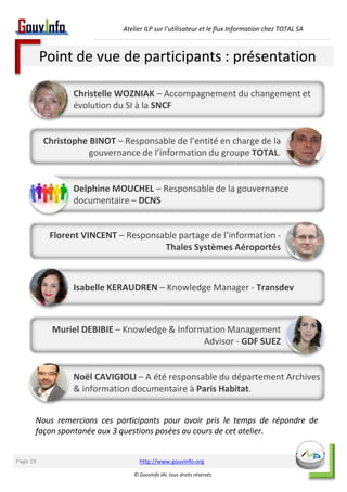 Atelier ILP sur l’utilisateur et le flux Information chez TOTAL SA 
Point de vue de participants : présentation 
Christelle WOZNIAK – Accompagnement du changement et 
évolution du SI à la SNCF 
Christophe BINOT – Responsable de l’entité en charge de la 
gouvernance de l’information du groupe TOTAL. 
Delphine MOUCHEL – Responsable de la gouvernance 
documentaire – DCNS 
Florent VINCENT – Responsable partage de l’information - 
Thales Systèmes Aéroportés 
Isabelle KERAUDREN – Knowledge Manager - Transdev 
Muriel DEBIBIE – Knowledge & Information Management 
Advisor - GDF SUEZ 
Noël CAVIGIOLI – A été responsable du département Archives 
& information documentaire à Paris Habitat. 
Nous remercions ces participants pour avoir pris le temps de répondre de 
façon spontanée aux 3 questions posées au cours de cet atelier. 
http://www.gouvinfo.org 
© GouvInfo IAI, tous droits réservés 
Page 19 
 