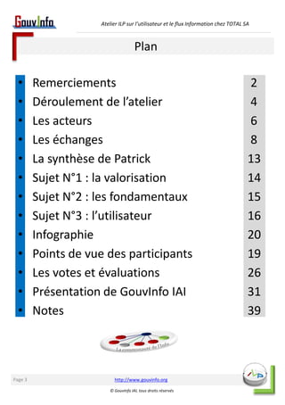 Atelier ILP sur l’utilisateur et le flux Information chez TOTAL SA 
Plan 
• Remerciements 2 
• Déroulement de l’atelier 4 
• Les acteurs 6 
• Les échanges 8 
• La synthèse de Patrick 13 
• Sujet N°1 : la valorisation 14 
• Sujet N°2 : les fondamentaux 15 
• Sujet N°3 : l’utilisateur 16 
• Infographie 20 
• Points de vue des participants 19 
• Les votes et évaluations 26 
• Présentation de GouvInfo IAI 31 
• Notes 39 
http://www.gouvinfo.org 
© GouvInfo IAI, tous droits réservés 
Page 3 
 