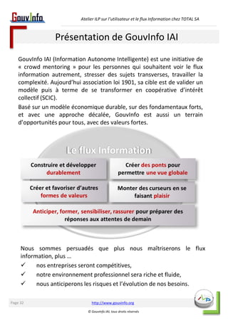 Atelier ILP sur l’utilisateur et le flux Information chez TOTAL SA 
Présentation de GouvInfo IAI 
GouvInfo IAI (Information Autonome Intelligente) est une initiative de 
« crowd mentoring » pour les personnes qui souhaitent voir le flux 
information autrement, stresser des sujets transverses, travailler la 
complexité. Aujourd’hui association loi 1901, sa cible est de valider un 
modèle puis à terme de se transformer en coopérative d’intérêt 
collectif (SCIC). 
Basé sur un modèle économique durable, sur des fondamentaux forts, 
et avec une approche décalée, GouvInfo est aussi un terrain 
d’opportunités pour tous, avec des valeurs fortes. 
Nous sommes persuadés que plus nous maîtriserons le flux 
information, plus … 
 nos entreprises seront compétitives, 
 notre environnement professionnel sera riche et fluide, 
 nous anticiperons les risques et l’évolution de nos besoins. 
http://www.gouvinfo.org 
© GouvInfo IAI, tous droits réservés 
Page 32 
 