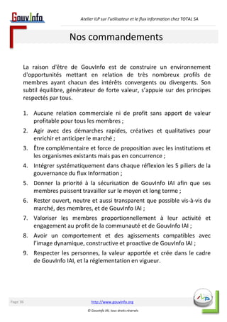 Atelier ILP sur l’utilisateur et le flux Information chez TOTAL SA 
Nos commandements 
La raison d'être de GouvInfo est de construire un environnement 
d'opportunités mettant en relation de très nombreux profils de 
membres ayant chacun des intérêts convergents ou divergents. Son 
subtil équilibre, générateur de forte valeur, s’appuie sur des principes 
respectés par tous. 
1. Aucune relation commerciale ni de profit sans apport de valeur 
profitable pour tous les membres ; 
2. Agir avec des démarches rapides, créatives et qualitatives pour 
enrichir et anticiper le marché ; 
3. Être complémentaire et force de proposition avec les institutions et 
les organismes existants mais pas en concurrence ; 
4. Intégrer systématiquement dans chaque réflexion les 5 piliers de la 
gouvernance du flux Information ; 
5. Donner la priorité à la sécurisation de GouvInfo IAI afin que ses 
membres puissent travailler sur le moyen et long terme ; 
6. Rester ouvert, neutre et aussi transparent que possible vis-à-vis du 
marché, des membres, et de GouvInfo IAI ; 
7. Valoriser les membres proportionnellement à leur activité et 
engagement au profit de la communauté et de GouvInfo IAI ; 
8. Avoir un comportement et des agissements compatibles avec 
l’image dynamique, constructive et proactive de GouvInfo IAI ; 
9. Respecter les personnes, la valeur apportée et crée dans le cadre 
de GouvInfo IAI, et la réglementation en vigueur. 
http://www.gouvinfo.org 
© GouvInfo IAI, tous droits réservés 
Page 36 
 