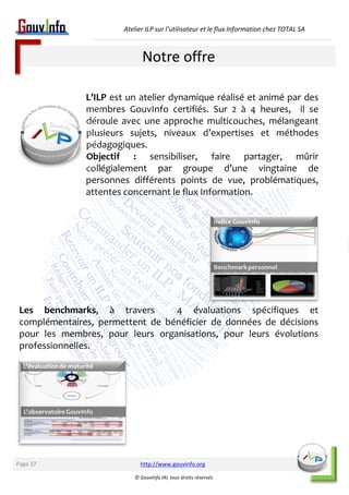 Atelier ILP sur l’utilisateur et le flux Information chez TOTAL SA 
Notre offre 
L’ILP est un atelier dynamique réalisé et animé par des 
membres GouvInfo certifiés. Sur 2 à 4 heures, il se 
déroule avec une approche multicouches, mélangeant 
plusieurs sujets, niveaux d’expertises et méthodes 
pédagogiques. 
Objectif : sensibiliser, faire partager, mûrir 
collégialement par groupe d’une vingtaine de 
personnes différents points de vue, problématiques, 
attentes concernant le flux Information. 
Les benchmarks, à travers 4 évaluations spécifiques et 
complémentaires, permettent de bénéficier de données de décisions 
pour les membres, pour leurs organisations, pour leurs évolutions 
professionnelles. 
http://www.gouvinfo.org 
© GouvInfo IAI, tous droits réservés 
Page 37 
 