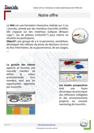 Atelier ILP sur l’utilisateur et le flux Information chez TOTAL SA 
Le MAI est une formation interactive réalisée sur ½ ou 
1 journée, animée par des membres GouvInfo certifiés. 
Elle s’appuie sur des matériaux ludiques (Briques 
Lego™, Jeu de plateau CivilisInfo™) pour mettre en 
situation les participants. 
Objectif : par groupe de 4 à 10 personnes, sensibiliser, 
développer des reflexes de prises de décisions vis-à-vis 
du flux Information, de sa gouvernance, de ses usages, 
… 
http://www.gouvinfo.org 
© GouvInfo IAI, tous droits réservés 
La gestion des talents 
apporte et favorise une 
nouvelle manière de 
définir la valeur 
professionnelle d’un 
membre, ainsi que les 
opportunités apportées 
par GouvInfo. 
Les études prospectives 
sont une façon 
dynamique de provoquer 
des réflexions collégiales 
et des environnements 
propices au crownd-mentoring 
de GouvInfo. 
Notre offre 
Page 38 
 