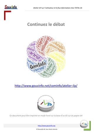 Atelier ILP sur l’utilisateur et le flux Information chez TOTAL SA 
Continuez le débat 
Continuez le débat 
En rejoignant la communauté de l’info 
et particulièrement le groupe dédié aux ateliers ILP 
http://www.gouvinfo.net/cominfo/atelier-ilp/ 
Ce document peut être imprimé en mode livret sur la base d’un A5 sur du papier A4 
http://www.gouvinfo.org 
© GouvInfo IAI, tous droits réservés 
