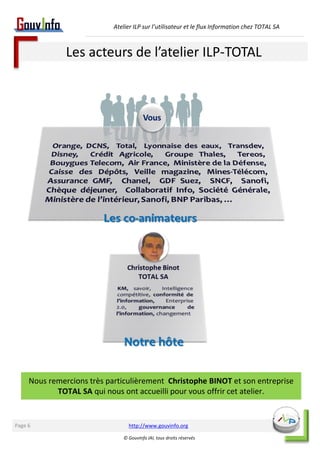 Atelier ILP sur l’utilisateur et le flux Information chez TOTAL SA 
Les acteurs de l’atelier ILP-TOTAL 
Nous remercions très particulièrement Christophe BINOT et son entreprise 
TOTAL SA qui nous ont accueilli pour vous offrir cet atelier. 
http://www.gouvinfo.org 
© GouvInfo IAI, tous droits réservés 
Page 6 
 