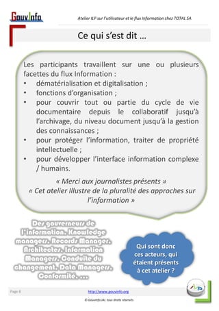 Atelier ILP sur l’utilisateur et le flux Information chez TOTAL SA 
Ce qui s’est dit … 
http://www.gouvinfo.org 
© GouvInfo IAI, tous droits réservés 
Page 8 
Les participants travaillent sur une ou plusieurs 
facettes du flux Information : 
• dématérialisation et digitalisation ; 
• fonctions d’organisation ; 
• pour couvrir tout ou partie du cycle de vie 
documentaire depuis le collaboratif jusqu’à 
l’archivage, du niveau document jusqu’à la gestion 
des connaissances ; 
• pour protéger l’information, traiter de propriété 
intellectuelle ; 
• pour développer l’interface information complexe 
/ humains. 
« Merci aux journalistes présents » 
« Cet atelier Illustre de la pluralité des approches sur 
l’information » 
Qui sont donc 
ces acteurs, qui 
étaient présents 
à cet atelier ? 
Des gouverneurs de 
l’information, Knowledge 
managers, Records Manager, 
Architectes, Information 
Managers, Conduite du 
changement, Data Managers, 
Conformité, … 
 