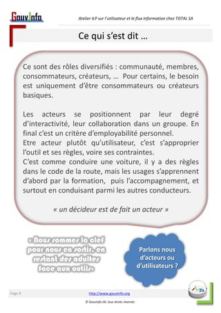 Atelier ILP sur l’utilisateur et le flux Information chez TOTAL SA 
Ce qui s’est dit … 
http://www.gouvinfo.org 
© GouvInfo IAI, tous droits réservés 
Page 9 
Ce sont des rôles diversifiés : communauté, membres, 
consommateurs, créateurs, … Pour certains, le besoin 
est uniquement d’être consommateurs ou créateurs 
basiques. 
Les acteurs se positionnent par leur degré 
d’interactivité, leur collaboration dans un groupe. En 
final c’est un critère d’employabilité personnel. 
Etre acteur plutôt qu’utilisateur, c’est s’approprier 
l’outil et ses règles, voire ses contraintes. 
C’est comme conduire une voiture, il y a des règles 
dans le code de la route, mais les usages s’apprennent 
d’abord par la formation, puis l’accompagnement, et 
surtout en conduisant parmi les autres conducteurs. 
« un décideur est de fait un acteur » 
Parlons nous 
d’acteurs ou 
d’utilisateurs ? 
« Nous sommes la clef 
pour nous en sortir, en 
restant des adultes 
face aux outils» 
 