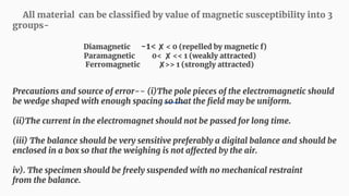 All material can be classified by value of magnetic susceptibility into 3
groups-
Diamagnetic -1< ✘ < 0 (repelled by magnetic f)
Paramagnetic 0< ✘ << 1 (weakly attracted)
Ferromagnetic ✘>> 1 (strongly attracted)
Precautions and source of error-- (i)The pole pieces of the electromagnetic should
be wedge shaped with enough spacing so that the field may be uniform.
(ii)The current in the electromagnet should not be passed for long time.
(iii) The balance should be very sensitive preferably a digital balance and should be
enclosed in a box so that the weighing is not affected by the air.
iv). The specimen should be freely suspended with no mechanical restraint
from the balance.
 
