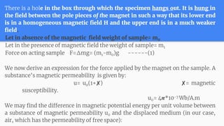 There is a hole in the box through which the specimen hangs out. It is hung in
the field between the pole pieces of the magnet in such a way that its lower end
is in a homogeneous magnetic field H and the upper end is in a much weaker
field.
Let in absence of the magnetic field weight of sample= m0
Let in the presence of magnetic field the weight of sample= m1
Force on acting sample F=Δmg= (m1-m0)g ------(1)
We now derive an expression for the force applied by the magnet on the sample. A
substance’s magnetic permeability is given by:
u= u0(1+✘) ✘= magnetic
susceptibility.
u0= 4𝞹*10-7 Wb/A.m
We may find the difference in magnetic potential energy per unit volume between
a substance of magnetic permeability u0 and the displaced medium (in our case,
air, which has the permeability of free space):
 