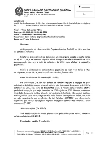PODER JUDICIÁRIO DO ESTADO DE RONDÔNIA
Porto Velho - Fórum Cível
Av Lauro Sodré, 1728, São João Bosco, 76.803-686
e-mail:
Fl.______
_________________________
Cad.
Documento assinado digitalmente em 12/08/2014 10:15:45 conforme MP nº 2.200-2/2001 de 24/08/2001.
Signatário: INES MOREIRA DA COSTA:1011308
PVH1FAZPU-10 - Número Verificador: 1001.2014.0105.9801.431823 - Validar em www.tjro.jus.br/adoc
Pág. 1 de 3
CONCLUSÃO
Aos 08 dias do mês de Agosto de 2014, faço estes autos conclusos a Juíza de Direito Inês Moreira da Costa.
Eu, _________ Rutinéa Oliveira da Silva - Escrivã(o) Judicial, escrevi conclusos.
Vara: 1ª Vara da Fazenda Pública
Processo: 0010535-11.2014.8.22.0001
Classe : Procedimento Ordinário (Cível)
Requerente: Santo Antonio Empreendimentos Imobiliarios Ltda
Requerido: Estado de Rondonia
Sentença
Ação proposta por Santo Antônio Empreendimentos Imobiliários Ltda. em face
do Estado de Rondônia.
Relata ter disponibilizado ao demandado um imóvel para locação ao custo mensal
de R$ 15.713,26, e em razão da urgência passou a ocupá-lo no mês de novembro de 2012,
permanecendo nele até o mês de setembro de 2013, sem efetuar o respectivo
pagamento.
Requer a condenação do demandado ao pagamento do valor total devido a título
de alugueres, acrescido de juros moratórios e atualização monetária.
Com a inicial vieram documentos (fls. 10-111).
Em contestação (fls. 114-9) o Estado de Rondônia impugna a alegação de que a
Administração Pública ocupou o imóvel no intervalo dos meses de novembro de 2012 a
setembro de 2013, haja vista os documentos atados à reposta comprovarem o efetivo
período de ocupação, qual seja, dezembro de 2012 a julho de 2013. No mais, sustenta a
invalidade do negócio jurídico alegado, por ausência de licitação, não gerando qualquer
efeito jurídico. Lado outro, alega que não podia fazer o uso regular do imóvel, em razão
do não cumprimento das exigências da Lei Estadual 858/2002 pela demandante,
sugerindo, ipso facto, a aplicação da regra da exceção do contrato não cumprido. Juntou
documento (fl. 120).
Sobreveio réplica (fls. 122-5).
Sem especificação de outras provas a ser produzidas pelas partes, vieram os
autos conclusos em 8.8.2014.
Examinados, decido. É o relatório.
 