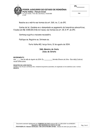 PODER JUDICIÁRIO DO ESTADO DE RONDÔNIA
Porto Velho - Fórum Cível
Av Lauro Sodré, 1728, São João Bosco, 76.803-686
e-mail:
Fl.______
_________________________
Cad.
Documento assinado digitalmente em 12/08/2014 10:15:45 conforme MP nº 2.200-2/2001 de 24/08/2001.
Signatário: INES MOREIRA DA COSTA:1011308
PVH1FAZPU-10 - Número Verificador: 1001.2014.0105.9801.431823 - Validar em www.tjro.jus.br/adoc
Pág. 3 de 3
Resolve-se o mérito nos termos do art. 269, inc. I, do CPC.
Custas de lei. Condena-se o demandado ao pagamento de honorários advocatícios,
fixados em R$ 3.000,00 (três mil reais), nos termos do art. 20, § 4º, do CPC.
Sentença sujeita a reexame necessário.
Publique-se. Registre-se. Intimem-se.
Porto Velho-RO, terça-feira, 12 de agosto de 2014.
Inês Moreira da Costa
Juíza de Direito
RECEBIMENTO
Aos ____ dias do mês de Agosto de 2014. Eu, _________ Rutinéa Oliveira da Silva - Escrivã(o) Judicial,
recebi estes autos.
REGISTRO NO LIVRO DIGITAL
Certifico e dou fé que a sentença retro, mediante lançamento automático, foi registrada no livro eletrônico sob o número
694/2014.
 