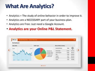 What Are Analytics? 
• Analytics = The study of online behavior in order to improve it. 
• Analytics are a NECESSARY part of your business plan. 
• Analytics are Free: Just need a Google Account. 
• Analytics are your Online P&L Statement. 
 
