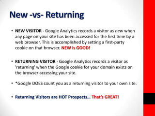 New -vs- Returning 
• NEW VISITOR - Google Analytics records a visitor as new when 
any page on your site has been accessed for the first time by a 
web browser. This is accomplished by setting a first-party 
cookie on that browser. NEW is GOOD! 
• RETURNING VISITOR - Google Analytics records a visitor as 
'returning' when the Google cookie for your domain exists on 
the browser accessing your site. 
• *Google DOES count you as a returning visitor to your own site. 
• Returning Visitors are HOT Prospects… That’s GREAT! 
 