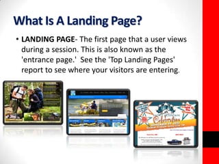 What Is A Landing Page? 
• LANDING PAGE- The first page that a user views 
during a session. This is also known as the 
'entrance page.' See the 'Top Landing Pages' 
report to see where your visitors are entering. 
 