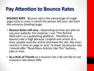 Pay Attention to Bounce Rates 
BOUNCE RATE - Bounce rate is the percentage of single-page 
visits or visits in which the person left your site from 
the entrance (landing) page. 
• Bounce Rates will vary - Depending on how you plan to 
use your website. For instance, I use “The Richest 
Web.com” as a publishing platform. Therefore my 
bounce rate is high because I publish one article at a 
time, people read the article and leave the site. My main 
concern is time on page or post. To lower my bounce rate 
I should offer “Read More Articles Like This” buttons, 
tabs or links. 
• As a Rule of Thumb on a tourism site; I do not like to see 
a bounce rate above 30%. 
 