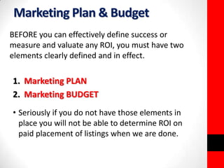 Marketing Plan & Budget 
BEFORE you can effectively define success or 
measure and valuate any ROI, you must have two 
elements clearly defined and in effect. 
1. Marketing PLAN 
2. Marketing BUDGET 
• Seriously if you do not have those elements in 
place you will not be able to determine ROI on 
paid placement of listings when we are done. 
 