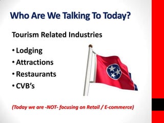Who Are We Talking To Today? 
Tourism Related Industries 
• Lodging 
•Attractions 
• Restaurants 
• CVB’s 
(Today we are -NOT- focusing on Retail / E-commerce) 
 