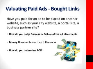 Valuating Paid Ads - Bought Links 
Have you paid for an ad to be placed on another 
website, such as your city website, a portal site, a 
business partner site? 
• How do you judge Success or Failure of the ad placement? 
• Money Goes out faster than it Comes in 
• How do you determine ROI? 
 