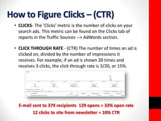 How to Figure Clicks – (CTR) 
• CLICKS- The 'Clicks' metric is the number of clicks on your 
search ads. This metric can be found on the Clicks tab of 
reports in the Traffic Sources --> AdWords section. 
• CLICK THROUGH RATE - (CTR) The number of times an ad is 
clicked on, divided by the number of impressions it 
receives. For example, if an ad is shown 20 times and 
receives 3 clicks, the click through rate is 3/20, or 15%. 
E-mail sent to 379 recipients 129 opens = 33% open rate 
12 clicks to site from newsletter = 10% CTR 
 