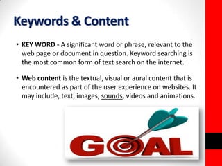Keywords & Content 
• KEY WORD - A significant word or phrase, relevant to the 
web page or document in question. Keyword searching is 
the most common form of text search on the internet. 
• Web content is the textual, visual or aural content that is 
encountered as part of the user experience on websites. It 
may include, text, images, sounds, videos and animations. 
 