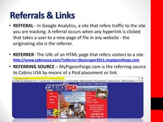 Referrals & Links 
• REFFERAL - In Google Analytics, a site that refers traffic to the site 
you are tracking. A referral occurs when any hyperlink is clicked 
that takes a user to a new page of file in any website - the 
originating site is the referrer. 
• REFERRER- The URL of an HTML page that refers visitors to a site. 
http://www.cabinsusa.com/?referrer=Skyscraper2011.mypigeonforge.com 
• REFERRING SOURCE – MyPigeonForge.com is the referring source 
to Cabins USA by means of a Paid placement or link. 
 