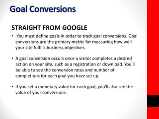 Goal Conversions 
STRAIGHT FROM GOOGLE 
• You must define goals in order to track goal conversions. Goal 
conversions are the primary metric for measuring how well 
your site fulfills business objectives. 
• A goal conversion occurs once a visitor completes a desired 
action on your site, such as a registration or download. You'll 
be able to see the conversion rates and number of 
completions for each goal you have set up. 
• If you set a monetary value for each goal, you'll also see the 
value of your conversions. 
 
