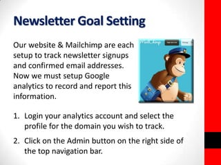 Newsletter Goal Setting 
Our website & Mailchimp are each 
setup to track newsletter signups 
and confirmed email addresses. 
Now we must setup Google 
analytics to record and report this 
information. 
1. Login your analytics account and select the 
profile for the domain you wish to track. 
2. Click on the Admin button on the right side of 
the top navigation bar. 
 