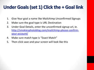 Under Goals (set 1) Click the + Goal link 
1. Give Your goal a name like Mailchimp Unconfirmed Signups 
2. Make sure the goal type is URL Destination 
3. Under Goal Details, enter the unconfirmed signup url, ie. 
http://smokiesphotoblog.com/mailchimp-please-confirm-your- 
account/ 
4. Make sure match type is “Exact Match” 
5. Then click save and your screen will look like this 
 