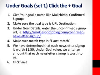 Under Goals (set 1) Click the + Goal 
1. Give Your goal a name like Mailchimp Confirmed 
Signups 
2. Make sure the goal type is URL Destination 
3. Under Goal Details, enter the unconfirmed signup 
url, ie. http://smokiesphotoblog.com/confirmed-newsletter- 
signup/ 
4. Make sure match type is “Exact Match” 
5. We have determined that each newsletter signup 
is worth $1.50. Under Goal value, we enter an 
amount that each newsletter signup is worth to 
us. 
6. Click Save 
 