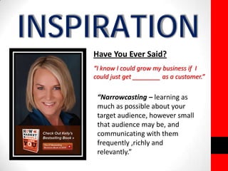 INSPIRATION 
Have You Ever Said? 
“I know I could grow my business if I 
could just get ________ as a customer.” 
“Narrowcasting – learning as 
much as possible about your 
target audience, however small 
that audience may be, and 
communicating with them 
frequently ,richly and 
relevantly.” 
 