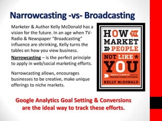 Narrowcasting -vs- Broadcasting 
Marketer & Author Kelly McDonald has a 
vision for the future. In an age when TV-Radio 
& Newspaper “Broadcasting” 
influence are shrinking, Kelly turns the 
tables on how you view business. 
Narrowcasting – is the perfect principle 
to apply in web/social marketing efforts. 
Narrowcasting allows, encourages 
businesses to be creative, make unique 
offerings to niche markets. 
Google Analytics Goal Setting & Conversions 
are the ideal way to track these efforts. 
 