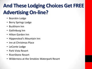 And These Lodging Choices Get FREE 
Advertising On-line? 
• Bearskin Lodge 
• Berry Springs Lodge 
• Buckhorn Inn 
• Gatlinburg Inn 
• Hilton Garden Inn 
• Hippensteal's Mountain Inn 
• Inn at Christmas Place 
• LeConte Lodge 
• Park Vista Resort 
• RiverStone Resort 
• Wilderness at the Smokies Waterpark Resort 
 