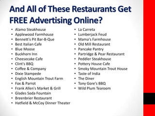 And All of These Restaurants Get 
FREE Advertising Online? 
• Alamo Steakhouse 
• La Carreta 
• Applewood Farmhouse 
• Lumberjack Feud 
• Bennett's Pit Bar-B-Que 
• Mama's Farmhouse 
• Best Italian Cafe 
• Old Mill Restaurant 
• Blue Moose 
• Pancake Pantry 
• Buckhorn Inn 
• Partridge & Pear Restaurant 
• Cheesecake Cafe 
• Peddler Steakhouse 
• Clint's BBQ 
• Pottery House Cafe 
• Coffee & Company 
• Smoky Mountain Trout House 
• Dixie Stampede 
• Taste of India 
• English Mountain Trout Farm 
• The Diner 
• Fox & Parrot 
• Tony Gore's BBQ 
• Frank Allen's Market & Grill 
• Wild Plum Tearoom 
• Glades Soda Fountain 
• Breenbrier Restaurant 
• Hatfield & McCoy Dinner Theater 
 