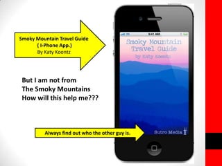 Smoky Mountain Travel Guide 
( I-Phone App.) 
By Katy Koontz 
But I am not from 
The Smoky Mountains 
How will this help me??? 
Always find out who the other guy is. 
 